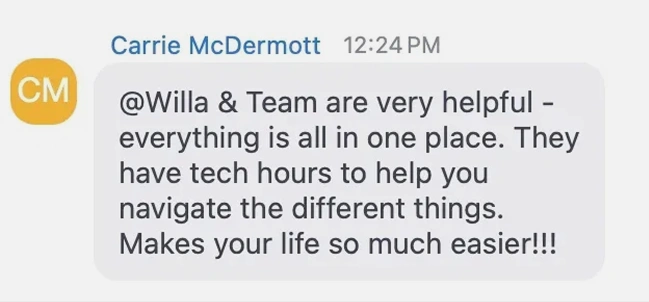 Carrie McDermott: Willa and team are very helpful, everything is all in one place. They have tech hours to help you navigate the different things. Makes your life so much easier.